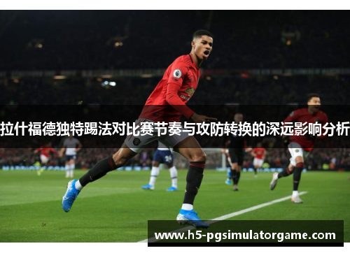 拉什福德独特踢法对比赛节奏与攻防转换的深远影响分析