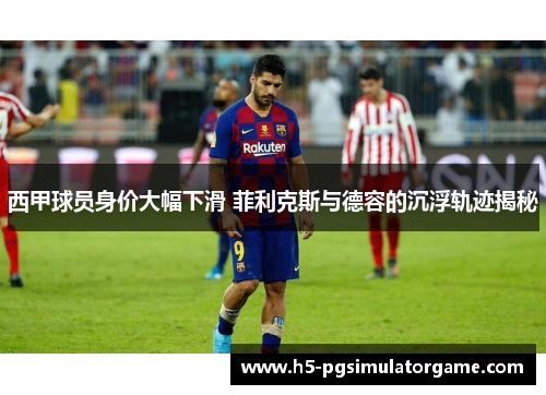 西甲球员身价大幅下滑 菲利克斯与德容的沉浮轨迹揭秘