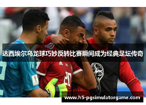 达西埃尔乌龙球巧妙反转比赛瞬间成为经典足坛传奇
