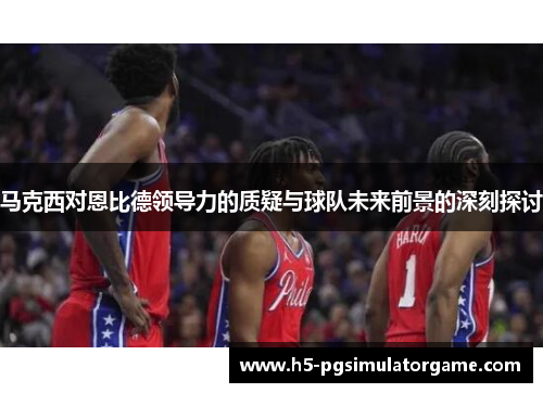 马克西对恩比德领导力的质疑与球队未来前景的深刻探讨